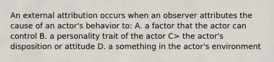 An external attribution occurs when an observer attributes the cause of an actor's behavior to: A. a factor that the actor can control B. a personality trait of the actor C> the actor's disposition or attitude D. a something in the actor's environment