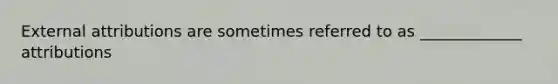 External attributions are sometimes referred to as _____________ attributions