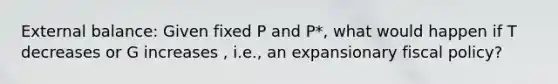 External balance: Given fixed P and P*, what would happen if T decreases or G increases , i.e., an expansionary fiscal policy?