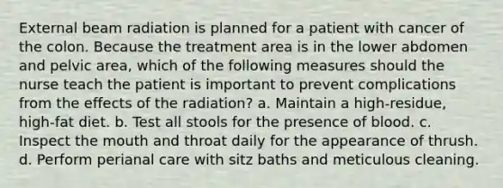 External beam radiation is planned for a patient with cancer of the colon. Because the treatment area is in the lower abdomen and pelvic area, which of the following measures should the nurse teach the patient is important to prevent complications from the effects of the radiation? a. Maintain a high-residue, high-fat diet. b. Test all stools for the presence of blood. c. Inspect the mouth and throat daily for the appearance of thrush. d. Perform perianal care with sitz baths and meticulous cleaning.