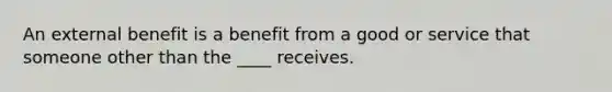 An external benefit is a benefit from a good or service that someone other than the ____ receives.