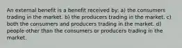 An external benefit is a benefit received by: a) the consumers trading in the market. b) the producers trading in the market. c) both the consumers and producers trading in the market. d) people other than the consumers or producers trading in the market.