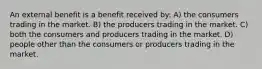 An external benefit is a benefit received by: A) the consumers trading in the market. B) the producers trading in the market. C) both the consumers and producers trading in the market. D) people other than the consumers or producers trading in the market.