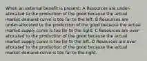 When an external benefit is present: A Resources are under-allocated to the production of the good because the actual market demand curve is too far to the left. B Resources are under-allocated to the production of the good because the actual market supply curve is too far to the right. C Resources are over-allocated to the production of the good because the actual market supply curve is too far to the left. D Resources are over-allocated to the production of the good because the actual market demand curve is too far to the right.