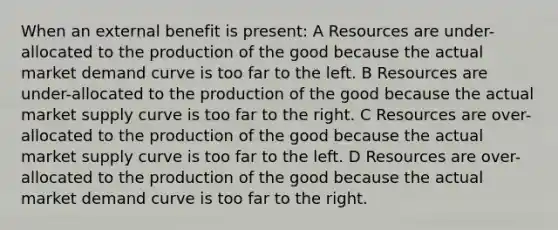 When an external benefit is present: A Resources are under-allocated to the production of the good because the actual market demand curve is too far to the left. B Resources are under-allocated to the production of the good because the actual market supply curve is too far to the right. C Resources are over-allocated to the production of the good because the actual market supply curve is too far to the left. D Resources are over-allocated to the production of the good because the actual market demand curve is too far to the right.