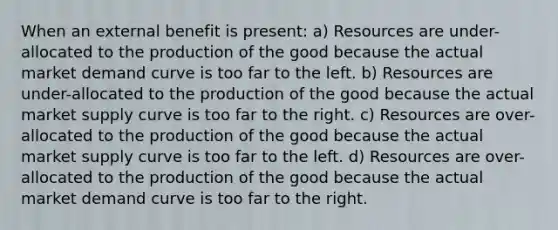 When an external benefit is present: a) Resources are under-allocated to the production of the good because the actual market demand curve is too far to the left. b) Resources are under-allocated to the production of the good because the actual market supply curve is too far to the right. c) Resources are over-allocated to the production of the good because the actual market supply curve is too far to the left. d) Resources are over-allocated to the production of the good because the actual market demand curve is too far to the right.