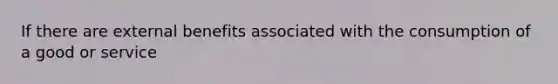 If there are external benefits associated with the consumption of a good or service