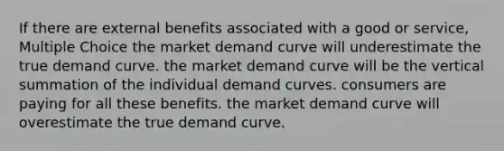 If there are external benefits associated with a good or service, Multiple Choice the market demand curve will underestimate the true demand curve. the market demand curve will be the vertical summation of the individual demand curves. consumers are paying for all these benefits. the market demand curve will overestimate the true demand curve.