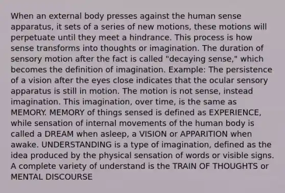 When an external body presses against the human sense apparatus, it sets of a series of new motions, these motions will perpetuate until they meet a hindrance. This process is how sense transforms into thoughts or imagination. The duration of sensory motion after the fact is called "decaying sense," which becomes the definition of imagination. Example: The persistence of a vision after the eyes close indicates that the ocular sensory apparatus is still in motion. The motion is not sense, instead imagination. This imagination, over time, is the same as MEMORY. MEMORY of things sensed is defined as EXPERIENCE, while sensation of internal movements of the human body is called a DREAM when asleep, a VISION or APPARITION when awake. UNDERSTANDING is a type of imagination, defined as the idea produced by the physical sensation of words or visible signs. A complete variety of understand is the TRAIN OF THOUGHTS or MENTAL DISCOURSE