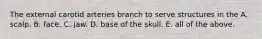 The external carotid arteries branch to serve structures in the A. scalp. B. face. C. jaw. D. base of the skull. E. all of the above.