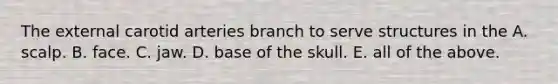 The external carotid arteries branch to serve structures in the A. scalp. B. face. C. jaw. D. base of the skull. E. all of the above.