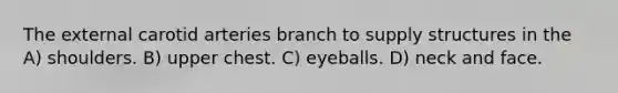 The external carotid arteries branch to supply structures in the A) shoulders. B) upper chest. C) eyeballs. D) neck and face.