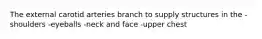 The external carotid arteries branch to supply structures in the -shoulders -eyeballs -neck and face -upper chest