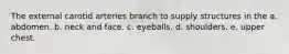 The external carotid arteries branch to supply structures in the a. abdomen. b. neck and face. c. eyeballs. d. shoulders. e. upper chest.