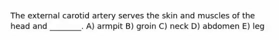 The external carotid artery serves the skin and muscles of the head and ________. A) armpit B) groin C) neck D) abdomen E) leg