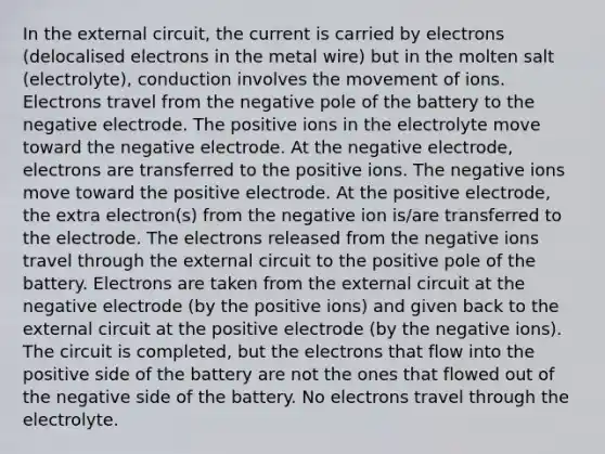 In the external circuit, the current is carried by electrons (delocalised electrons in the metal wire) but in the molten salt (electrolyte), conduction involves the movement of ions. Electrons travel from the negative pole of the battery to the negative electrode. The positive ions in the electrolyte move toward the negative electrode. At the negative electrode, electrons are transferred to the positive ions. The negative ions move toward the positive electrode. At the positive electrode, the extra electron(s) from the negative ion is/are transferred to the electrode. The electrons released from the negative ions travel through the external circuit to the positive pole of the battery. Electrons are taken from the external circuit at the negative electrode (by the positive ions) and given back to the external circuit at the positive electrode (by the negative ions). The circuit is completed, but the electrons that flow into the positive side of the battery are not the ones that flowed out of the negative side of the battery. No electrons travel through the electrolyte.