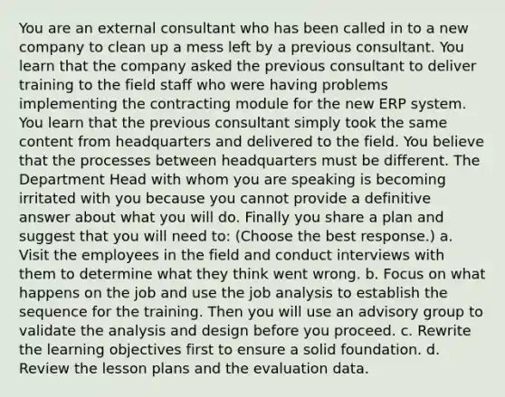 You are an external consultant who has been called in to a new company to clean up a mess left by a previous consultant. You learn that the company asked the previous consultant to deliver training to the field staff who were having problems implementing the contracting module for the new ERP system. You learn that the previous consultant simply took the same content from headquarters and delivered to the field. You believe that the processes between headquarters must be different. The Department Head with whom you are speaking is becoming irritated with you because you cannot provide a definitive answer about what you will do. Finally you share a plan and suggest that you will need to: (Choose the best response.) a. Visit the employees in the field and conduct interviews with them to determine what they think went wrong. b. Focus on what happens on the job and use the job analysis to establish the sequence for the training. Then you will use an advisory group to validate the analysis and design before you proceed. c. Rewrite the learning objectives first to ensure a solid foundation. d. Review the lesson plans and the evaluation data.