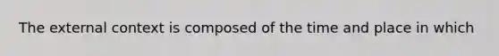 The external context is composed of the time and place in which