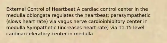 External Control of Heartbeat A cardiac control center in the medulla oblongata regulates the heartbeat: parasympathetic (slows heart rate) via vagus nerve cardioinhibitory center in medulla Sympathetic (increases heart rate) via T1-T5 level cardioacceleratory center in medulla