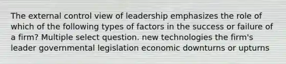 The external control view of leadership emphasizes the role of which of the following types of factors in the success or failure of a firm? Multiple select question. new technologies the firm's leader governmental legislation economic downturns or upturns