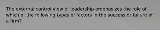 The external control view of leadership emphasizes the role of which of the following types of factors in the success or failure of a firm?