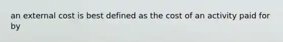 an external cost is best defined as the cost of an activity paid for by