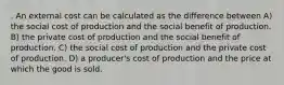 . An external cost can be calculated as the difference between A) the social cost of production and the social benefit of production. B) the private cost of production and the social benefit of production. C) the social cost of production and the private cost of production. D) a producer's cost of production and the price at which the good is sold.