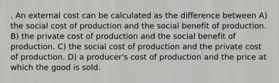 . An external cost can be calculated as the difference between A) the social cost of production and the social benefit of production. B) the private cost of production and the social benefit of production. C) the social cost of production and the private cost of production. D) a producer's cost of production and the price at which the good is sold.