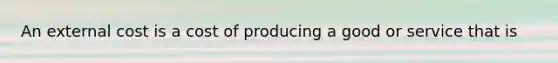 An external cost is a cost of producing a good or service that is