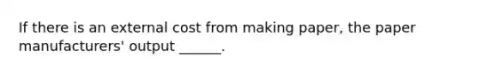 If there is an external cost from making paper, the paper manufacturers' output ______.