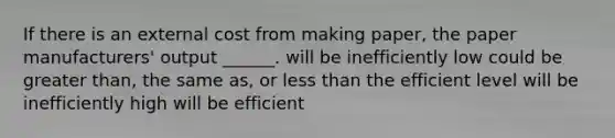 If there is an external cost from making paper, the paper manufacturers' output ______. will be inefficiently low could be greater than, the same as, or less than the efficient level will be inefficiently high will be efficient