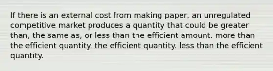 If there is an external cost from making paper, an unregulated competitive market produces a quantity that could be greater than, the same as, or less than the efficient amount. more than the efficient quantity. the efficient quantity. less than the efficient quantity.