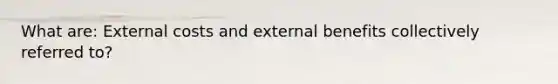 What are: External costs and external benefits collectively referred to?