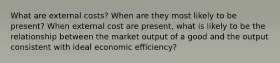 What are external costs? When are they most likely to be present? When external cost are present, what is likely to be the relationship between the market output of a good and the output consistent with ideal economic efficiency?