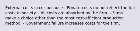 External costs occur because - Private costs do not reflect the full costs to society. - All costs are absorbed by the firm. - Firms make a choice other than the most cost-efficient production method. - Government failure increases costs for the firm.