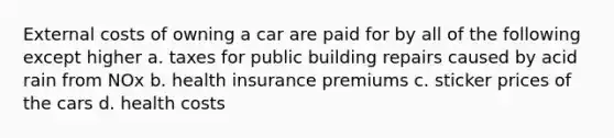 External costs of owning a car are paid for by all of the following except higher a. taxes for public building repairs caused by acid rain from NOx b. health insurance premiums c. sticker prices of the cars d. health costs