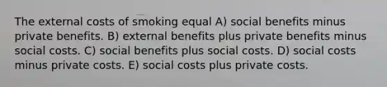 The external costs of smoking equal A) social benefits minus private benefits. B) external benefits plus private benefits minus social costs. C) social benefits plus social costs. D) social costs minus private costs. E) social costs plus private costs.