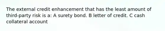 The external credit enhancement that has the least amount of third-party risk is a: A surety bond. B letter of credit. C cash collateral account