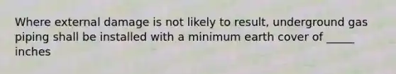 Where external damage is not likely to result, underground gas piping shall be installed with a minimum earth cover of _____ inches