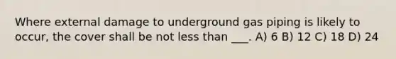 Where external damage to underground gas piping is likely to occur, the cover shall be not less than ___. A) 6 B) 12 C) 18 D) 24