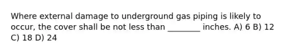 Where external damage to underground gas piping is likely to occur, the cover shall be not less than ________ inches. A) 6 B) 12 C) 18 D) 24