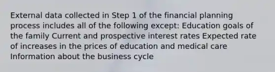 External data collected in Step 1 of the financial planning process includes all of the following except: Education goals of the family Current and prospective interest rates Expected rate of increases in the prices of education and medical care Information about the business cycle