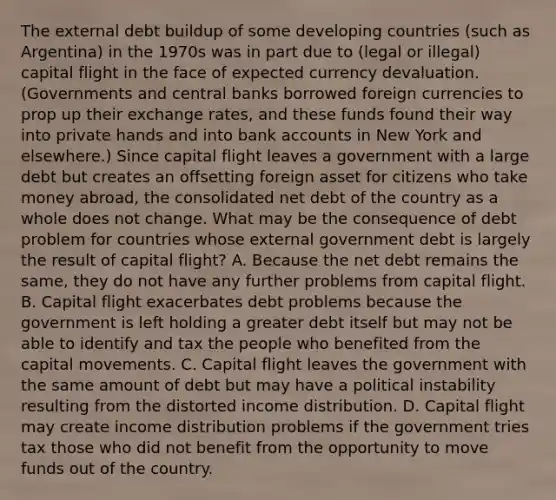 The external debt buildup of some developing countries​ (such as​ Argentina) in the 1970s was in part due to​ (legal or​ illegal) capital flight in the face of expected currency devaluation.​ (Governments and central banks borrowed foreign currencies to prop up their exchange​ rates, and these funds found their way into private hands and into bank accounts in New York and​ elsewhere.) Since capital flight leaves a government with a large debt but creates an offsetting foreign asset for citizens who take money​ abroad, the consolidated net debt of the country as a whole does not change. What may be the consequence of debt problem for countries whose external government debt is largely the result of capital​ flight? A. Because the net debt remains the​ same, they do not have any further problems from capital flight. B. Capital flight exacerbates debt problems because the government is left holding a greater debt itself but may not be able to identify and tax the people who benefited from the capital movements. C. Capital flight leaves the government with the same amount of debt but may have a political instability resulting from the distorted income distribution. D. Capital flight may create income distribution problems if the government tries tax those who did not benefit from the opportunity to move funds out of the country.