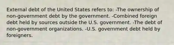 External debt of the United States refers to: -The ownership of non-government debt by the government. -Combined foreign debt held by sources outside the U.S. government. -The debt of non-government organizations. -U.S. government debt held by foreigners.