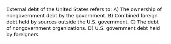 External debt of the United States refers to: A) The ownership of nongovernment debt by the government. B) Combined foreign debt held by sources outside the U.S. government. C) The debt of nongovernment organizations. D) U.S. government debt held by foreigners.