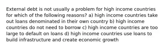 External debt is not usually a problem for high income countries for which of the following reasons? a) high income countries take out loans denominated in their own country b) high income countries do not need to borrow c) high income countries are too large to default on loans d) high income countries use loans to build infrastructure and create economic growth