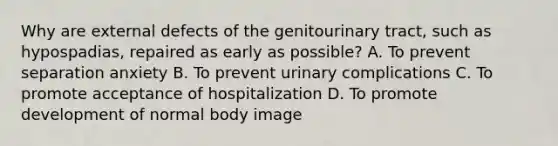 Why are external defects of the genitourinary tract, such as hypospadias, repaired as early as possible? A. To prevent separation anxiety B. To prevent urinary complications C. To promote acceptance of hospitalization D. To promote development of normal body image