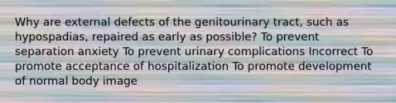 Why are external defects of the genitourinary tract, such as hypospadias, repaired as early as possible? To prevent separation anxiety To prevent urinary complications Incorrect To promote acceptance of hospitalization To promote development of normal body image