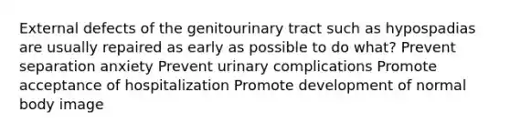 External defects of the genitourinary tract such as hypospadias are usually repaired as early as possible to do what? Prevent separation anxiety Prevent urinary complications Promote acceptance of hospitalization Promote development of normal body image