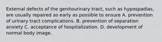 External defects of the genitourinary tract, such as hypospadias, are usually repaired as early as possible to ensure A. prevention of urinary tract complications. B. prevention of separation anxiety C. acceptance of hospitalization. D. development of normal body image.